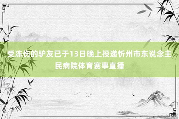 受冻伤的驴友已于13日晚上投递忻州市东说念主民病院体育赛事直播