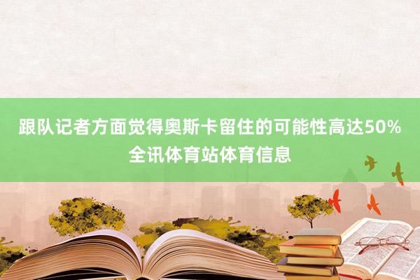 跟队记者方面觉得奥斯卡留住的可能性高达50%全讯体育站体育信息