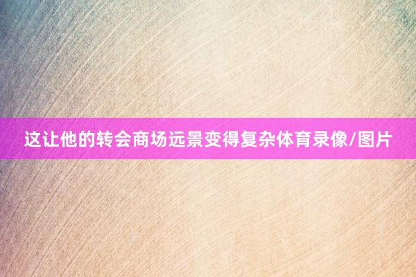 这让他的转会商场远景变得复杂体育录像/图片