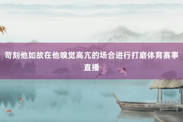 苛刻他如故在他嗅觉高亢的场合进行打磨体育赛事直播