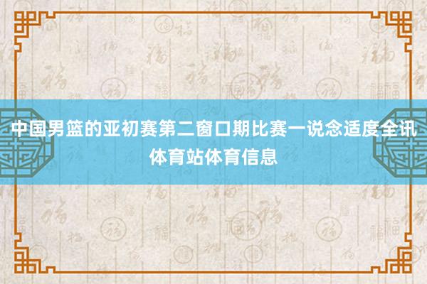 中国男篮的亚初赛第二窗口期比赛一说念适度全讯体育站体育信息