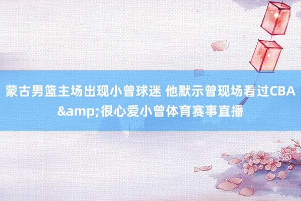 蒙古男篮主场出现小曾球迷 他默示曾现场看过CBA&很心爱小曾体育赛事直播