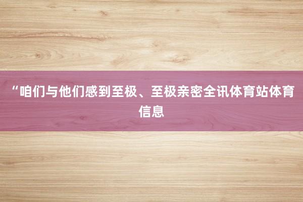 “咱们与他们感到至极、至极亲密全讯体育站体育信息