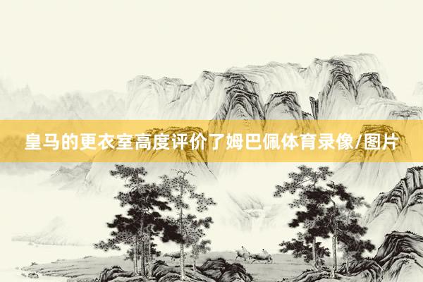 皇马的更衣室高度评价了姆巴佩体育录像/图片