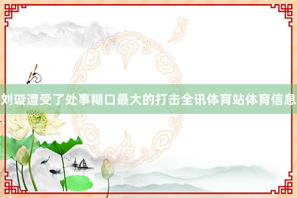 刘璇遭受了处事糊口最大的打击全讯体育站体育信息