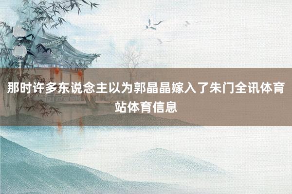 那时许多东说念主以为郭晶晶嫁入了朱门全讯体育站体育信息