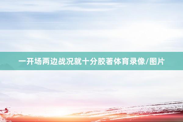 一开场两边战况就十分胶著体育录像/图片