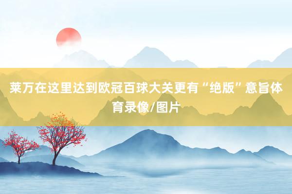莱万在这里达到欧冠百球大关更有“绝版”意旨体育录像/图片