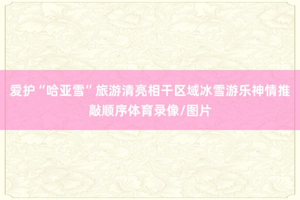 爱护“哈亚雪”旅游清亮相干区域冰雪游乐神情推敲顺序体育录像/图片