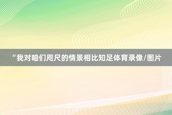 “我对咱们咫尺的情景相比知足体育录像/图片