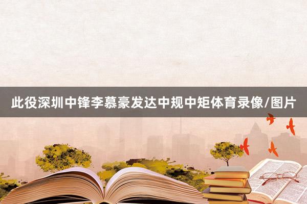 此役深圳中锋李慕豪发达中规中矩体育录像/图片