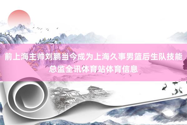 前上海主帅刘鹏当今成为上海久事男篮后生队技能总监全讯体育站体育信息