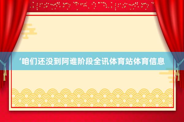 ‘咱们还没到阿谁阶段全讯体育站体育信息