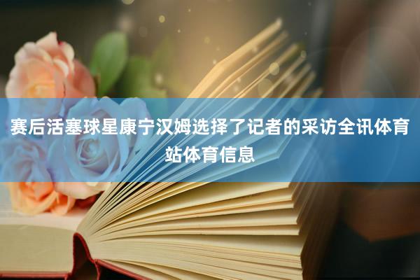 赛后活塞球星康宁汉姆选择了记者的采访全讯体育站体育信息