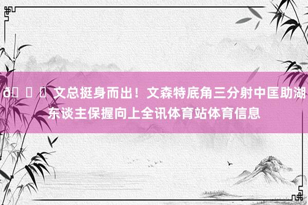 😍文总挺身而出！文森特底角三分射中匡助湖东谈主保握向上全讯体育站体育信息