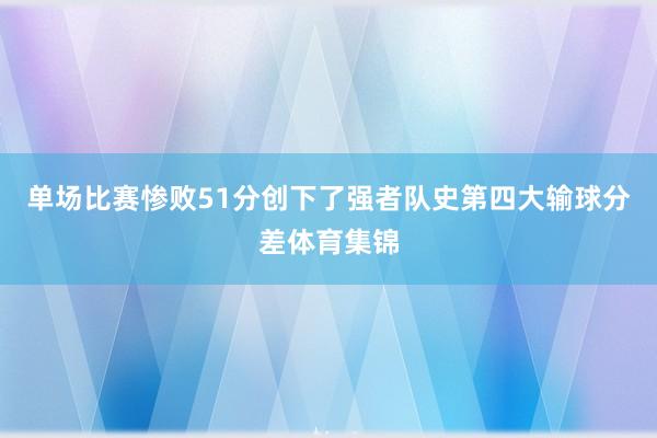 单场比赛惨败51分创下了强者队史第四大输球分差体育集锦