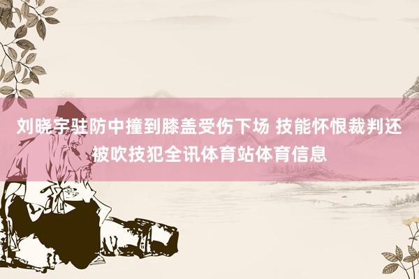 刘晓宇驻防中撞到膝盖受伤下场 技能怀恨裁判还被吹技犯全讯体育站体育信息
