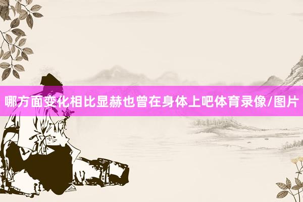哪方面变化相比显赫也曾在身体上吧体育录像/图片