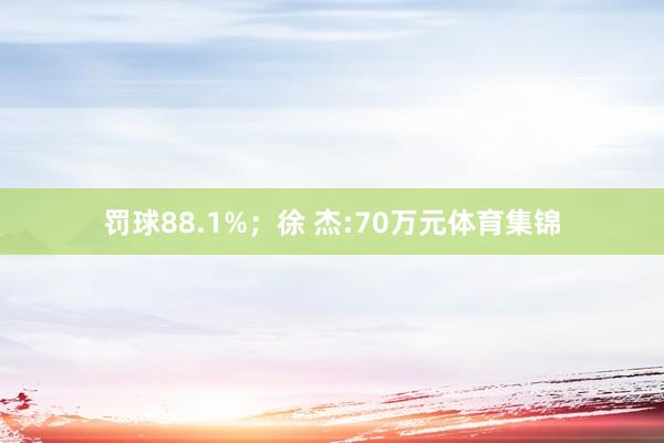 罚球88.1%；徐 杰:70万元体育集锦