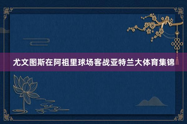 尤文图斯在阿祖里球场客战亚特兰大体育集锦