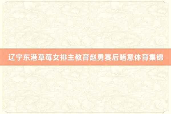 辽宁东港草莓女排主教育赵勇赛后暗意体育集锦
