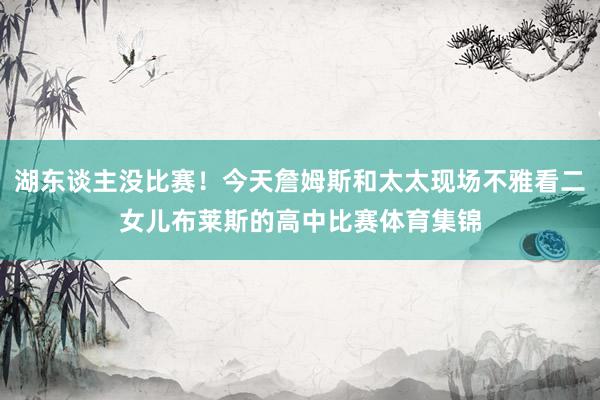 湖东谈主没比赛！今天詹姆斯和太太现场不雅看二女儿布莱斯的高中比赛体育集锦