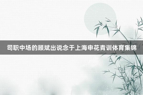 司职中场的顾斌出说念于上海申花青训体育集锦