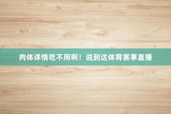 肉体详情吃不用啊！说到这体育赛事直播