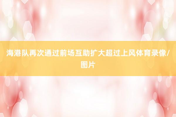 海港队再次通过前场互助扩大超过上风体育录像/图片