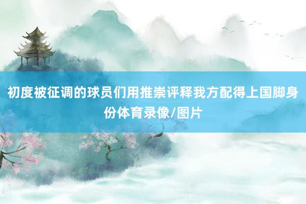 初度被征调的球员们用推崇评释我方配得上国脚身份体育录像/图片