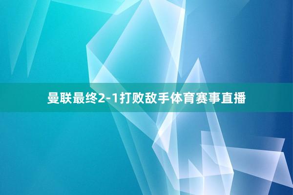 曼联最终2-1打败敌手体育赛事直播