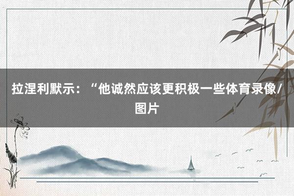 拉涅利默示：“他诚然应该更积极一些体育录像/图片