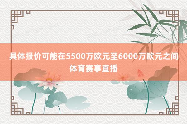 具体报价可能在5500万欧元至6000万欧元之间体育赛事直播