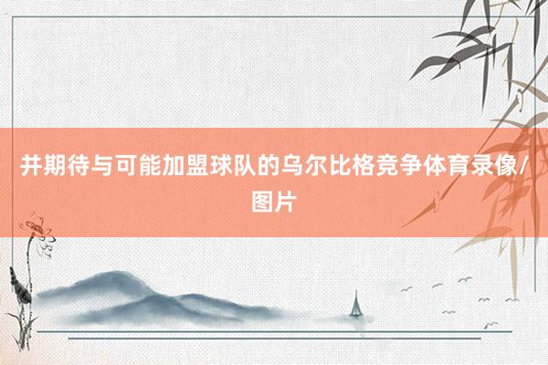 并期待与可能加盟球队的乌尔比格竞争体育录像/图片