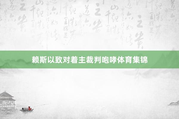 赖斯以致对着主裁判咆哮体育集锦