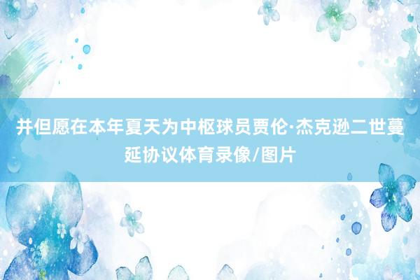 并但愿在本年夏天为中枢球员贾伦·杰克逊二世蔓延协议体育录像/图片