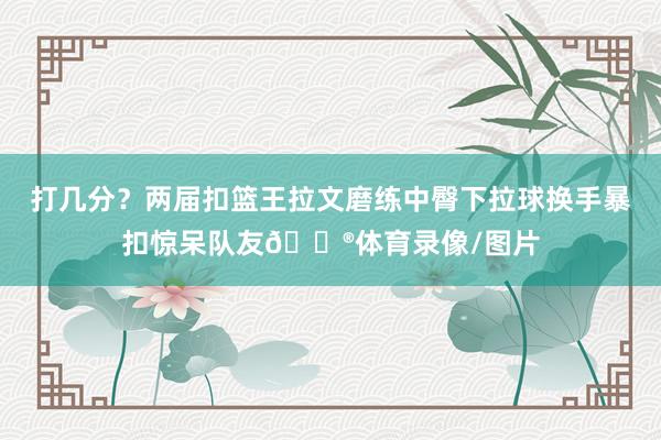 打几分？两届扣篮王拉文磨练中臀下拉球换手暴扣惊呆队友😮体育录像/图片