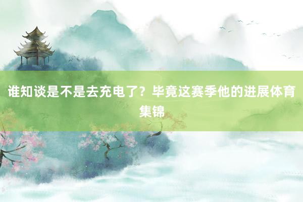 谁知谈是不是去充电了？毕竟这赛季他的进展体育集锦