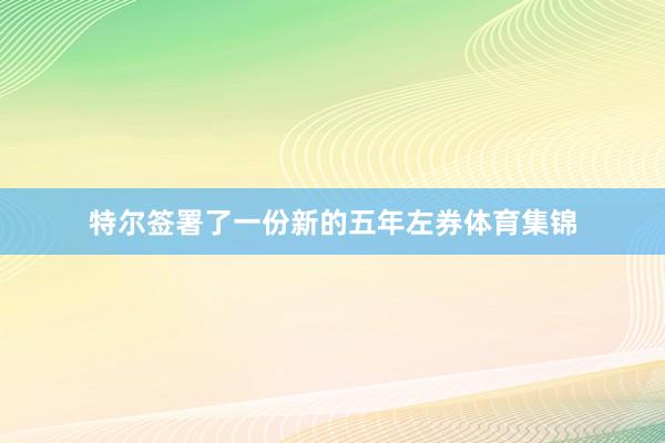 特尔签署了一份新的五年左券体育集锦
