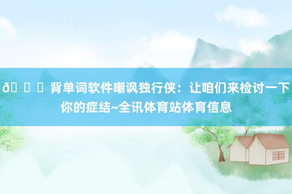 😂背单词软件嘲讽独行侠：让咱们来检讨一下你的症结~全讯体育站体育信息