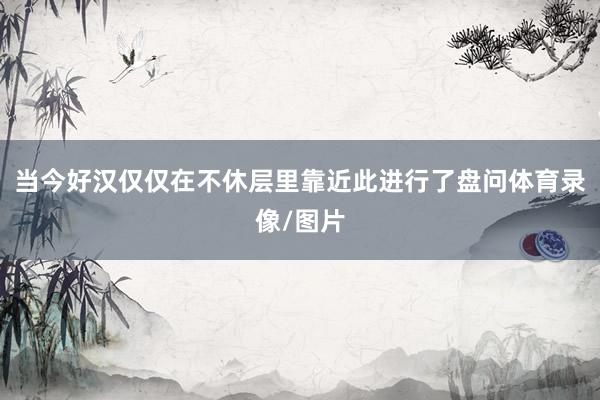 当今好汉仅仅在不休层里靠近此进行了盘问体育录像/图片