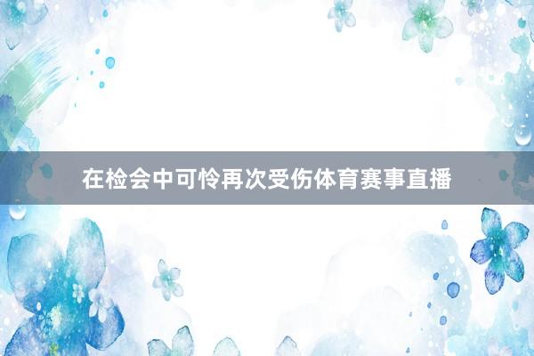 在检会中可怜再次受伤体育赛事直播