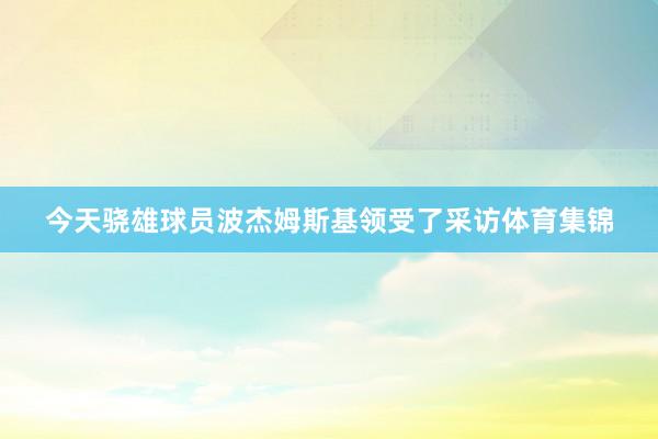 今天骁雄球员波杰姆斯基领受了采访体育集锦