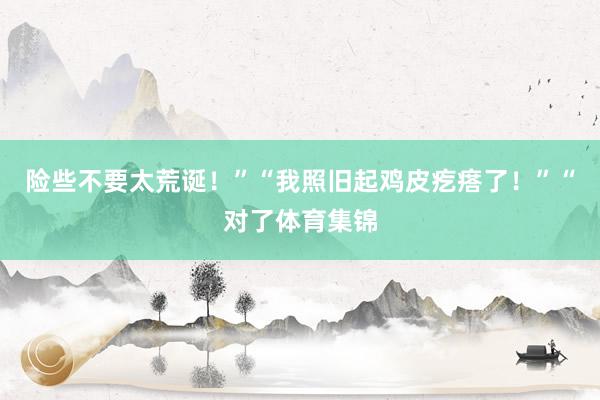 险些不要太荒诞！”“我照旧起鸡皮疙瘩了！”“对了体育集锦