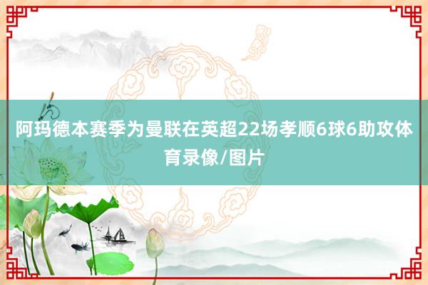 阿玛德本赛季为曼联在英超22场孝顺6球6助攻体育录像/图片