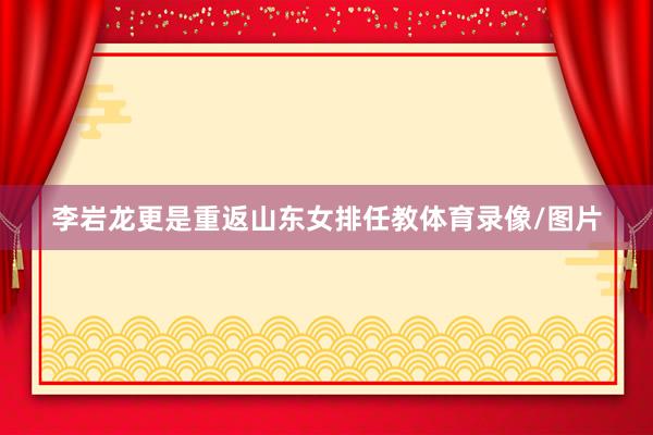 李岩龙更是重返山东女排任教体育录像/图片
