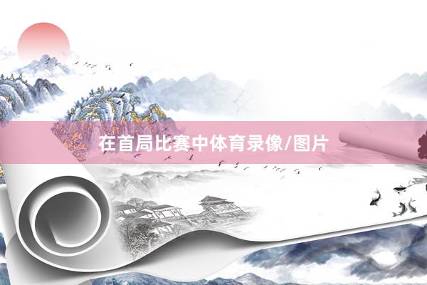 在首局比赛中体育录像/图片