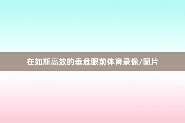 在如斯高效的垂危眼前体育录像/图片