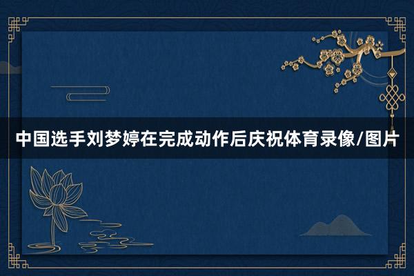中国选手刘梦婷在完成动作后庆祝体育录像/图片