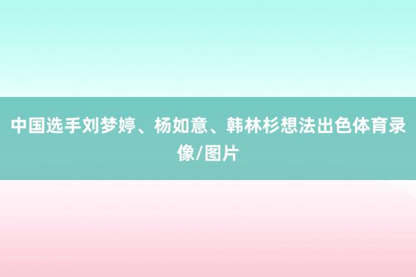 中国选手刘梦婷、杨如意、韩林杉想法出色体育录像/图片